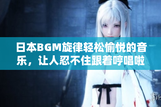 日本BGM旋律轻松愉悦的音乐，让人忍不住跟着哼唱啦啦啦
