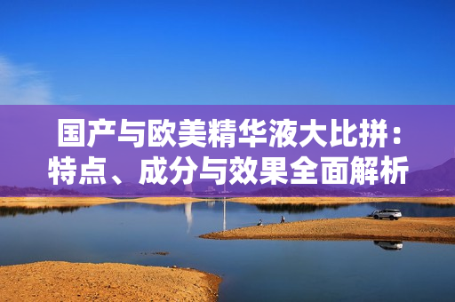 国产与欧美精华液大比拼：特点、成分与效果全面解析