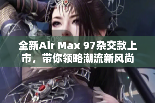 全新Air Max 97杂交款上市，带你领略潮流新风尚