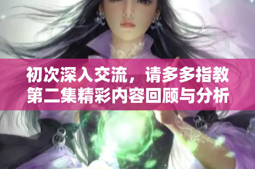 初次深入交流，请多多指教第二集精彩内容回顾与分析