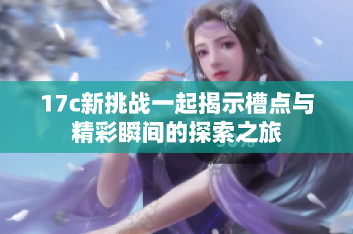 17c新挑战一起揭示槽点与精彩瞬间的探索之旅