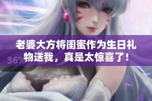 老婆大方将闺蜜作为生日礼物送我，真是太惊喜了！