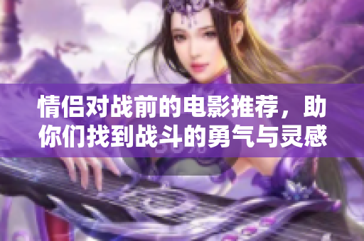 情侣对战前的电影推荐，助你们找到战斗的勇气与灵感