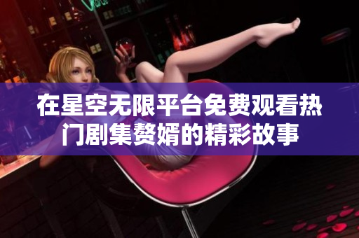 在星空无限平台免费观看热门剧集赘婿的精彩故事