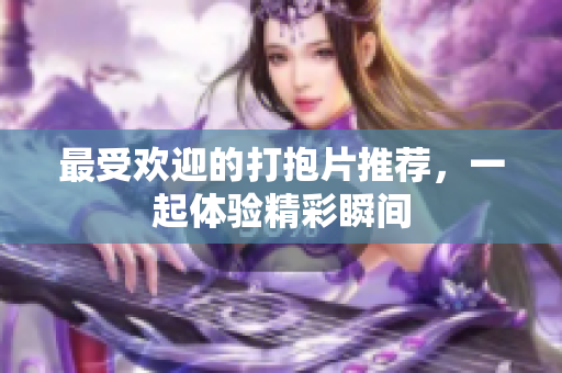 最受欢迎的打抱片推荐，一起体验精彩瞬间