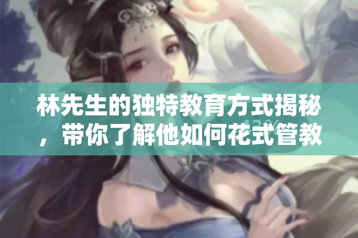 林先生的独特教育方式揭秘，带你了解他如何花式管教孩子