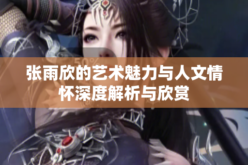 张雨欣的艺术魅力与人文情怀深度解析与欣赏