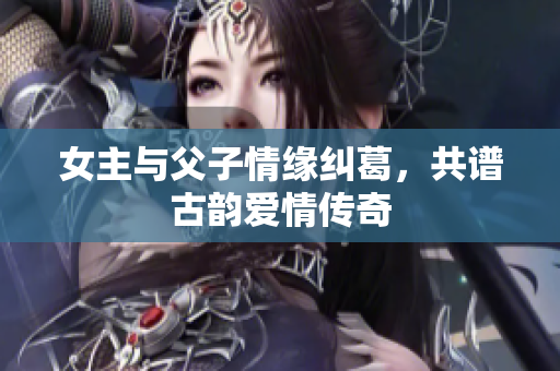 女主与父子情缘纠葛，共谱古韵爱情传奇