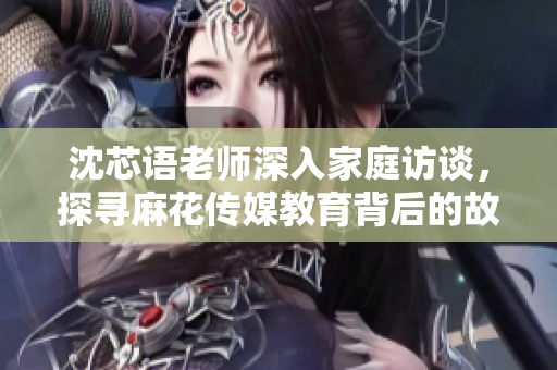 沈芯语老师深入家庭访谈，探寻麻花传媒教育背后的故事