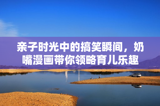 亲子时光中的搞笑瞬间，奶嘴漫画带你领略育儿乐趣