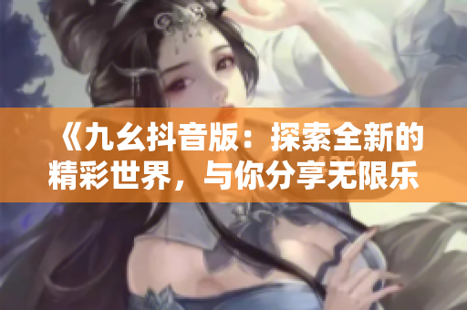 《九幺抖音版：探索全新的精彩世界，与你分享无限乐趣》