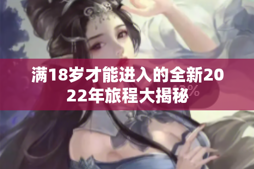 满18岁才能进入的全新2022年旅程大揭秘