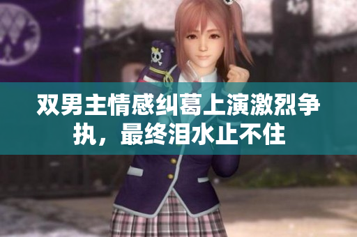 双男主情感纠葛上演激烈争执，最终泪水止不住