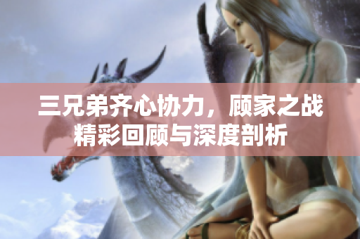 三兄弟齐心协力，顾家之战精彩回顾与深度剖析