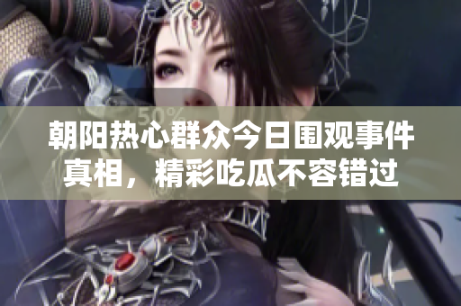 朝阳热心群众今日围观事件真相，精彩吃瓜不容错过
