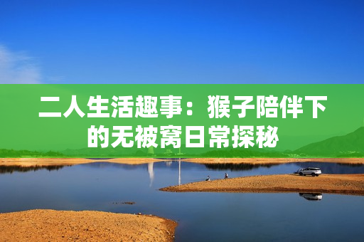 二人生活趣事：猴子陪伴下的无被窝日常探秘