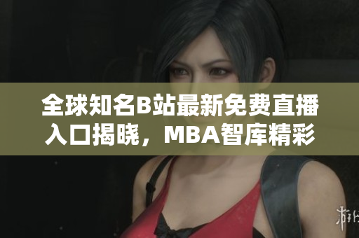 全球知名B站最新免费直播入口揭晓，MBA智库精彩纷呈