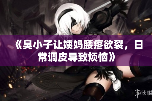 《臭小子让姨妈腰疼欲裂，日常调皮导致烦恼》
