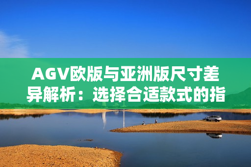 AGV欧版与亚洲版尺寸差异解析：选择合适款式的指南