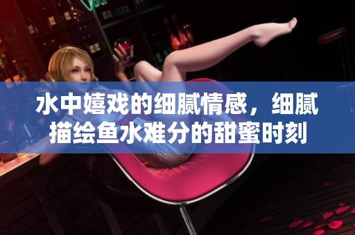 水中嬉戏的细腻情感，细腻描绘鱼水难分的甜蜜时刻