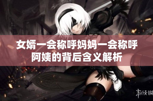 女婿一会称呼妈妈一会称呼阿姨的背后含义解析