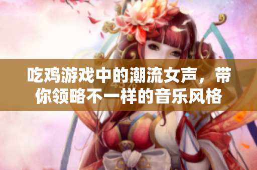 吃鸡游戏中的潮流女声，带你领略不一样的音乐风格