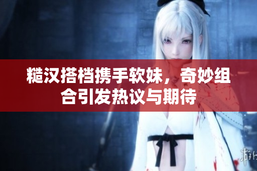 糙汉搭档携手软妹，奇妙组合引发热议与期待