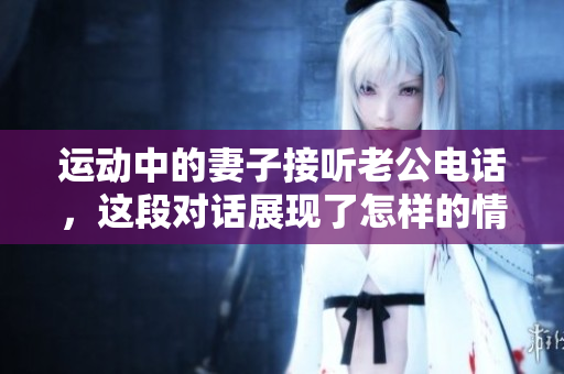 运动中的妻子接听老公电话，这段对话展现了怎样的情感交流