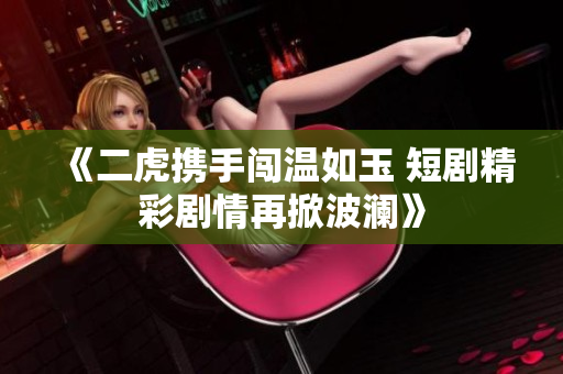《二虎携手闯温如玉 短剧精彩剧情再掀波澜》