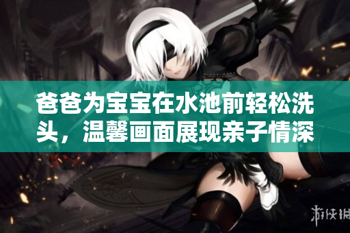 爸爸为宝宝在水池前轻松洗头，温馨画面展现亲子情深
