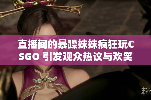 直播间的暴躁妹妹疯狂玩CSGO 引发观众热议与欢笑