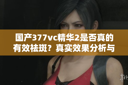 国产377vc精华2是否真的有效祛斑？真实效果分析与评测！