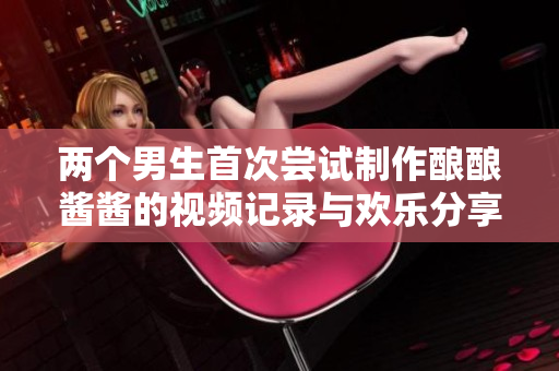 两个男生首次尝试制作酿酿酱酱的视频记录与欢乐分享