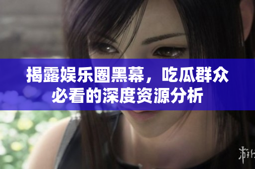揭露娱乐圈黑幕，吃瓜群众必看的深度资源分析