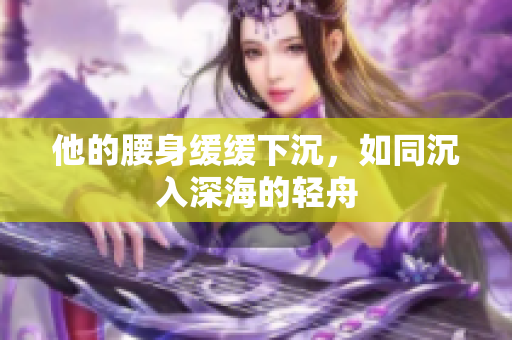 他的腰身缓缓下沉，如同沉入深海的轻舟