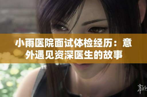 小雨医院面试体检经历：意外遇见资深医生的故事