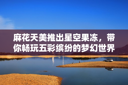 麻花天美推出星空果冻，带你畅玩五彩缤纷的梦幻世界