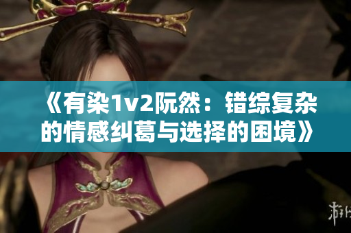 《有染1v2阮然：错综复杂的情感纠葛与选择的困境》