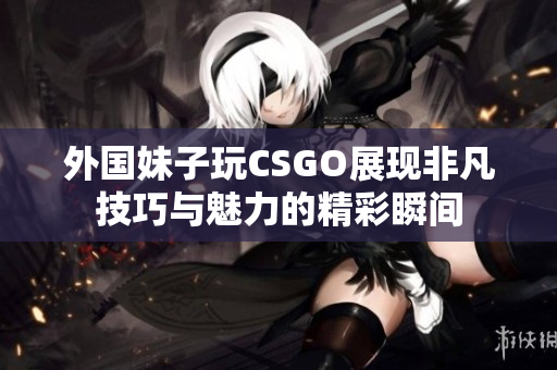 外国妹子玩CSGO展现非凡技巧与魅力的精彩瞬间