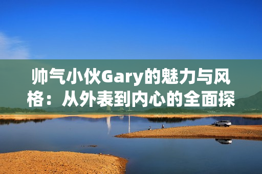 帅气小伙Gary的魅力与风格：从外表到内心的全面探索