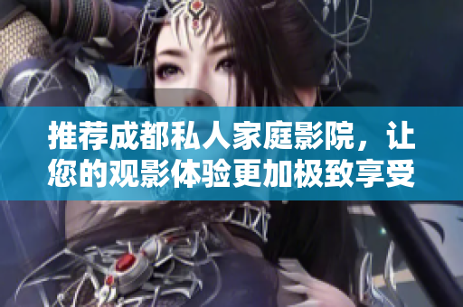 推荐成都私人家庭影院，让您的观影体验更加极致享受