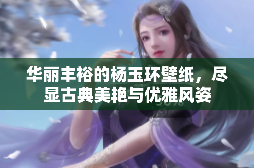 华丽丰裕的杨玉环壁纸，尽显古典美艳与优雅风姿
