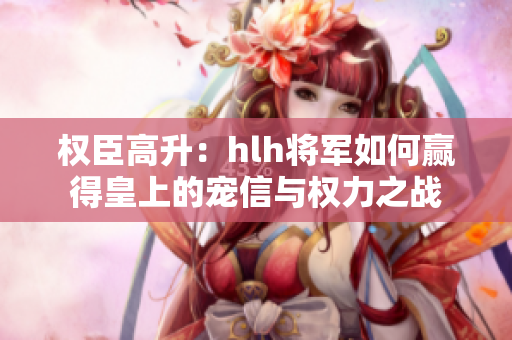权臣高升：hlh将军如何赢得皇上的宠信与权力之战