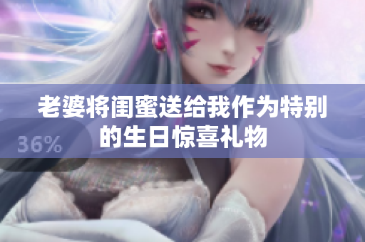 老婆将闺蜜送给我作为特别的生日惊喜礼物