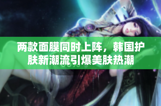 两款面膜同时上阵，韩国护肤新潮流引爆美肤热潮