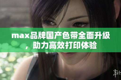 max品牌国产色带全面升级，助力高效打印体验