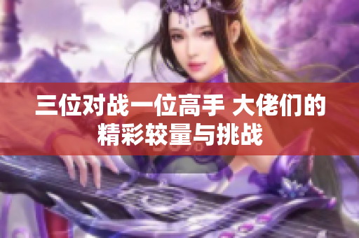 三位对战一位高手 大佬们的精彩较量与挑战