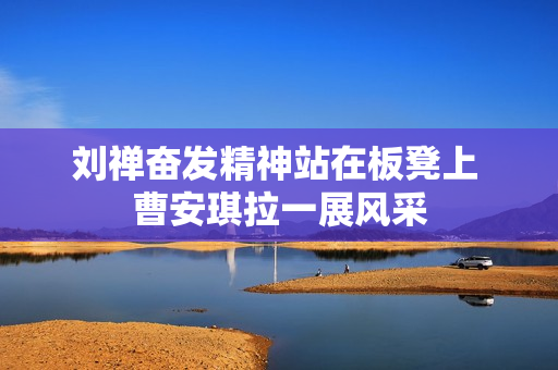 刘禅奋发精神站在板凳上 曹安琪拉一展风采