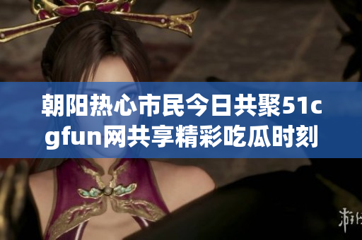 朝阳热心市民今日共聚51cgfun网共享精彩吃瓜时刻