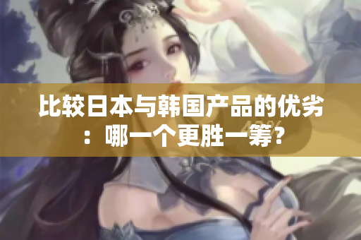 比较日本与韩国产品的优劣：哪一个更胜一筹？